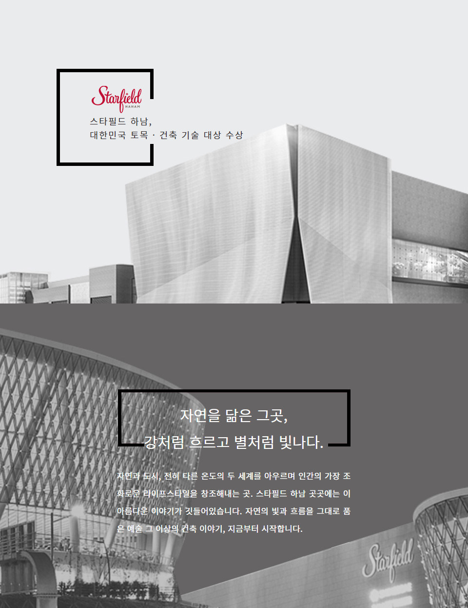 스타필드 하남, 대한민국 토목 · 건축 기술 대상 수상 자연을 닮은 그곳, 강처럼 흐르고 별처럼 빛나다.  자연과 도시, 전혀 다른 온도의 두 세계를 아우르며 인간의 가장 조화로운 라이프스타일을 창조해내는 곳. 스타필드 하남 곳곳에는 이 아름다운 이야기가 깃들어있습니다. 자연의 빛과 흐름을 그대로 품은 예술 그 이상의 건축 이야기, 지금부터 시작합니다.  